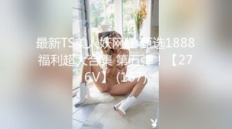 最新TS美人妖网红 甄选1888福利超大合集 第五弹！【276V】 (167)