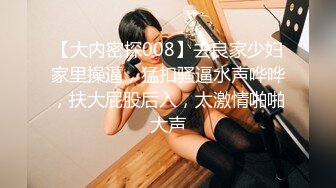 【大内密探008】去良家少妇家里操逼，猛扣骚逼水声哗哗，扶大屁股后入，太激情啪啪大声