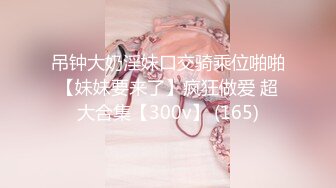 吊钟大奶淫妹口交骑乘位啪啪【妹妹要来了】疯狂做爱 超大合集【300v】 (165)