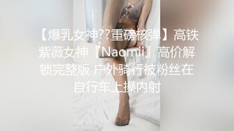 【爆乳女神??重磅核弹】高铁紫薇女神『Naomii』高价解锁完整版 户外骑行被粉丝在自行车上操内射