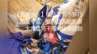 【男魔小天】极品美乳小萝莉，角度专业，抠穴后入近景展示，大屌猛男干得嫩妹求饶到高潮