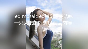 ed mosaic ed-19 漂亮洁咪一只大肥鲍挑战14根大肉棒-洁咪