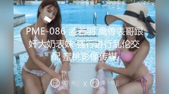 PME-086 孟若羽 禽兽表哥跟奸大奶表妹 强行进行乱伦交配 蜜桃影像传媒