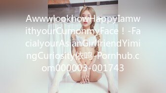 AwwwlookhowHappyIamwithyourCumonmyFace！-FacialyourAsianGirlfriendYimingCuriosity依鸣-Pornhub.com000003-001743