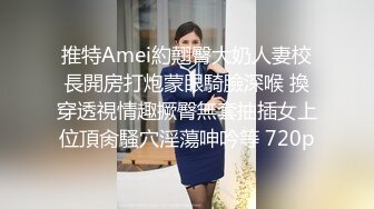 推特Amei約翹臀大奶人妻校長開房打炮蒙眼騎臉深喉 換穿透視情趣撅臀無套抽插女上位頂肏騷穴淫蕩呻吟等 720p