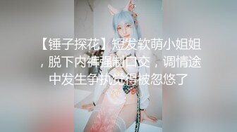 【锤子探花】短发软萌小姐姐，脱下内裤强制口交，调情途中发生争执觉得被忽悠了