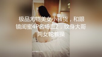  极品尤物美女小骚货，和眼镜闺蜜4P名场面2，纹身大哥两女轮着操