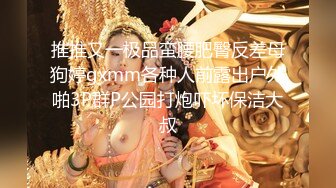 推推又一极品蛮腰肥臀反差母狗婷gxmm各种人前露出户外啪3P群P公园打炮吓坏保洁大叔