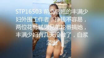 STP16503 前凸后翘的丰满少妇外围工作者，挣钱不容易，两位花臂猛男兄弟轮番搞她，丰满少妇有几天没做了，白浆溢出