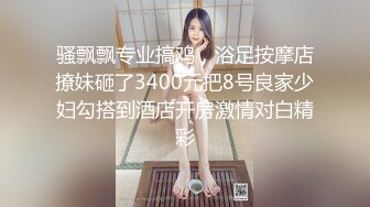 骚飘飘专业搞鸡，浴足按摩店撩妹砸了3400元把8号良家少妇勾搭到酒店开房激情对白精彩