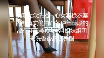 新流大众洗浴中心女宾换衣室内部真实偸拍??各种年龄段的都有环肥燕瘦年轻4姐妹组团来洗香香超级养眼