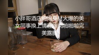 小胖哥酒店約炮身材火爆的美女同事換上情趣絲網啪啪啪完美露臉