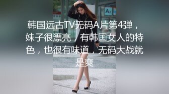 韩国远古TV无码A片第4弹，妹子很漂亮，有韩国女人的特色，也很有味道，无码大战就是爽