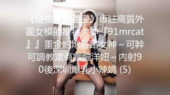 《硬核重磅泄密》專註高質外圍女模的推特大神『91mrcat』』重金約炮各路女神～可幹可調教還有露臉洋妞～內射90後深圳爆乳小辣媽 (5)