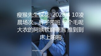 瘦猴先生探花  2023 4 10凌晨场次，胖子带班 约个毛呢大衣的阿姨软磨硬泡 推到到床上啪啪