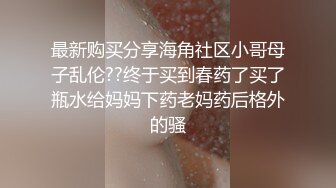 最新购买分享海角社区小哥母子乱伦??终于买到春药了买了瓶水给妈妈下药老妈药后格外的骚