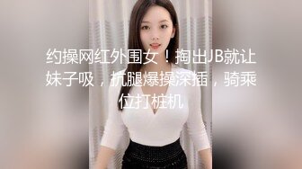 约操网红外围女！掏出JB就让妹子吸，抗腿爆操深插，骑乘位打桩机