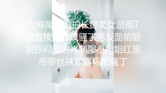 大神尾随偷拍长腿美女逛街T恤直接穿豹纹骚丁男友面前狠狠抄闷骚的JK制服小姐姐红黑吊带丝袜双腿环配骚丁