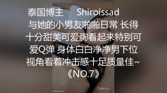 泰国博主❤️Shiroissad❤️✌与她的小男友啪啪日常 长得十分甜美可爱胸看起来特别可爱Q弹 身体白白净净男下位视角看着冲击感十足质量佳~《NO.7》