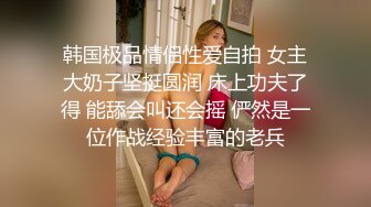 韩国极品情侣性爱自拍 女主大奶子坚挺圆润 床上功夫了得 能舔会叫还会摇 俨然是一位作战经验丰富的老兵