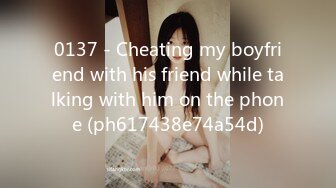 0137 - Cheating my boyfriend with his friend while talking with him on the phone (ph617438e74a54d)