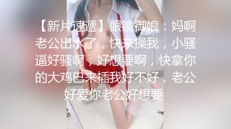 【新片速遞】眼镜御娘：妈啊老公出水了，快来操我，小骚逼好骚啊，好想要啊，快拿你的大鸡巴来插我好不好，老公好爱你老公好想要 