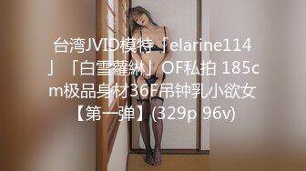 台湾JVID模特「elarine114」「白雪蘿綝」OF私拍 185cm极品身材36F吊钟乳小欲女【第一弹】(329p 96v)