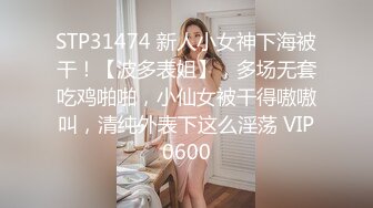 STP31474 新人小女神下海被干！【波多表姐】，多场无套吃鸡啪啪，小仙女被干得嗷嗷叫，清纯外表下这么淫荡 VIP0600