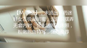 【MJ新品】，未流出下药迷奸女友极品闺蜜，无意识摆弄无套内射，含生活照及床照，粉嫩鲍鱼特写，强烈推荐