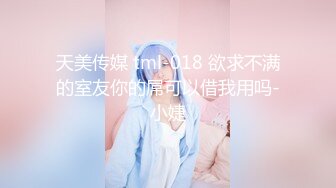 天美传媒 tml-018 欲求不满的室友你的屌可以借我用吗-小婕