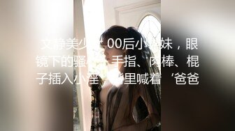  文静美少女 00后小学妹，眼镜下的骚心，手指、肉棒、棍子插入小淫，嘴里喊着‘爸爸