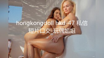 hongkongdoll hkd-47 私信短片口交-玩偶姐姐