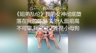 《姐弟乱伦》我的女神彻底堕落在我的怀里了,外人面前高不可攀,我面前还不是小母狗一个