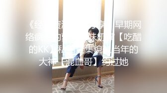 《经典资源收藏分享》早期网络疯传的萝莉嫩妹奶霸【吃醋的KK】私拍全集貌似当年的大神【混血哥】约过她