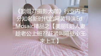 《顶级??摄影大咖》行业内十分知名新时代的网黄导演Ed Mosaic精品之【美丽E奶人妻趁老公上班??赶紧叫隔壁小王来上工】