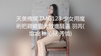 天美傳媒 TMG123 少女用魔術把雞雞變大放進騷逼 羽芮(壞壞 林沁兒 芳情)