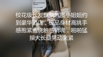 校花级长发飘飘气质小姐姐约到豪华酒店，极品身材高挑手感抱紧缠绕触感销魂，啪啪猛操大长腿晃动夹紧