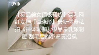 【极品美女顶级骚货】豪乳网红女神『谭晓彤』最新付费私拍《裸体瑜伽》极品豪乳颤啊颤 刮毛后的小逼真招操