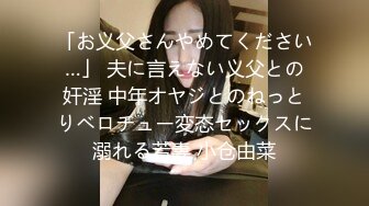 「お义父さんやめてください…」 夫に言えない义父との奸淫 中年オヤジとのねっとりベロチュー変态セックスに溺れる若妻 小仓由菜