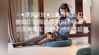 ☆★漂亮灰丝★☆大奶美女 肛塞阔肛 边操边喷 爽叫不停 最后在爆菊花 内射 白虎粉穴超嫩