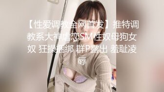 【性爱调教全网首发】推特调教系大神虐恋SM性奴母狗女奴 狂操捆绑 群P露出 羞耻凌辱