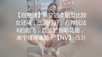 【自整理】新交的女朋友比妓女还骚，三洞打开，各种玩法6的起飞，直接射到菊花里，来个精液灌肠！【NV】 (53)