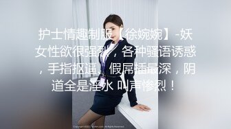 护士情趣制服【徐婉婉】-妖女性欲很强烈，各种骚语诱惑，手指抠逼、假屌插最深，阴道全是淫水 叫声惨烈！