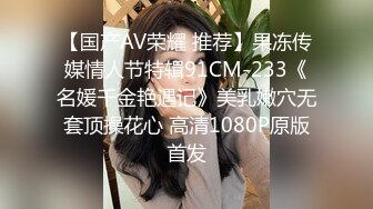 【国产AV荣耀 推荐】果冻传媒情人节特辑91CM-233《名媛千金艳遇记》美乳嫩穴无套顶操花心 高清1080P原版首发