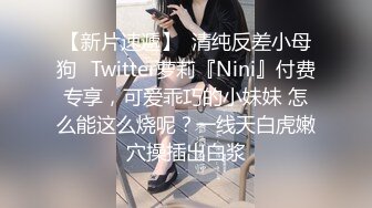 【新片速遞】  清纯反差小母狗✅Twitter萝莉『Nini』付费专享，可爱乖巧的小妹妹 怎么能这么烧呢？一线天白虎嫩穴操插出白浆