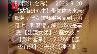 B 【影片名称】：2023-3-20【站街研究生】带你体验水磨服务，骚女技师服务周到，再身上一顿磨蹭，舔弄JB很是享受 【出演女优】：骚女技师 【影片容量】：212M 【是否有码】：无码 【种子期..