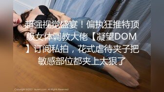 超强视觉盛宴！偏执狂推特顶级女体调教大佬【凝望DOM】订阅私拍，花式虐待夹子把敏感部位都夹上太狠了