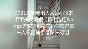 2021最新流出大人站很火的温柔美女媛媛【极上泡姬&amp;无套干到射在小穴旁??第ㄧ人称视角像是你在X我】