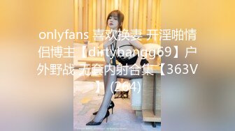 onlyfans 喜欢换妻 开淫啪情侣博主【dirtybangg69】户外野战 无套内射合集【363V】 (264)