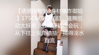 【诱惑指数9分身材爆炸御姐】175CM顶级美腿，骚舞扭动太妖艳，假屌深插很会玩，从下往上视角抽插，搞得淫水直流